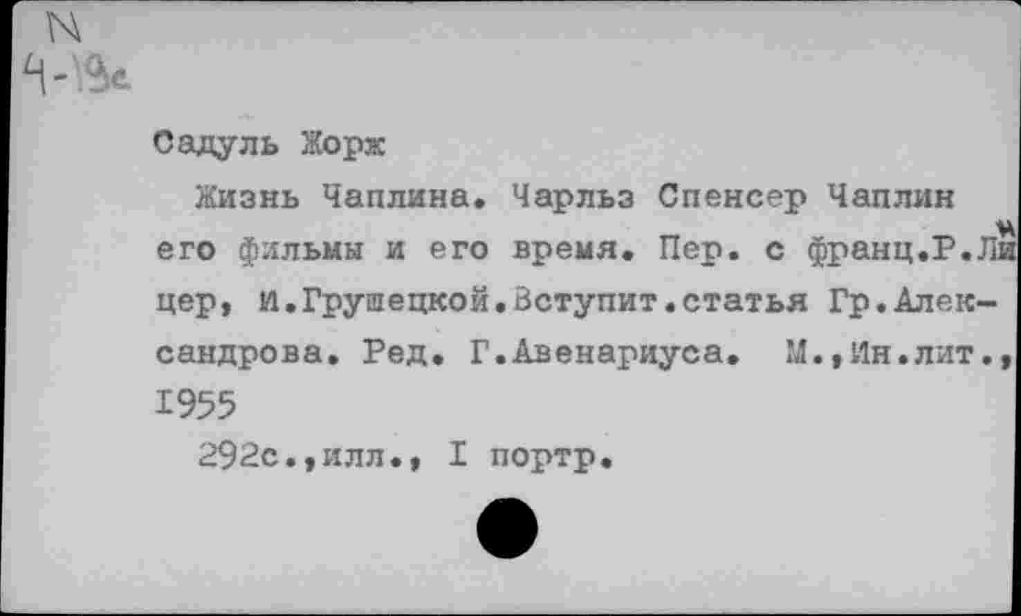 ﻿N
Садуль Жорж
Жизнь Чаплина. Чарльз Спенсер Чаплин ч его фильмы и его время. Пер. с франц.Р.Ли цер, И.Грушецкой.Вступит.статья Гр.Александрова. Ред. Г.Авенариуса. М.,Ин.лит., 1955
292с.,илл., I портр.